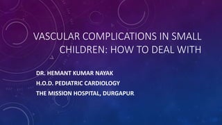 VASCULAR COMPLICATIONS IN SMALL
CHILDREN: HOW TO DEAL WITH
DR. HEMANT KUMAR NAYAK
H.O.D. PEDIATRIC CARDIOLOGY
THE MISSION HOSPITAL, DURGAPUR.
 