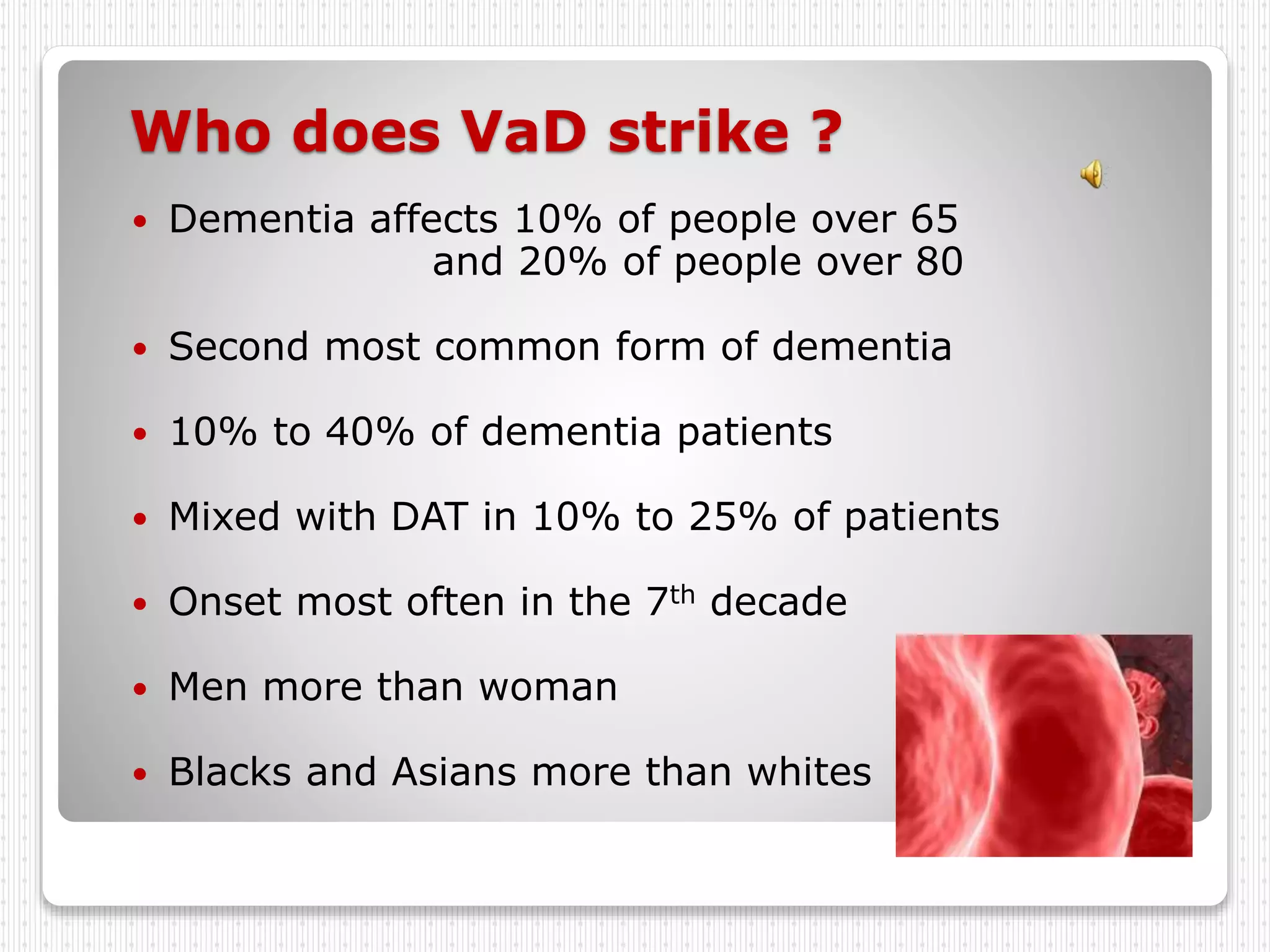 Who does VaD strike ?
 Dementia affects 10% of people over 65
and 20% of people over 80
 Second most common form of dementia
 10% to 40% of dementia patients
 Mixed with DAT in 10% to 25% of patients
 Onset most often in the 7th decade
 Men more than woman
 Blacks and Asians more than whites
 