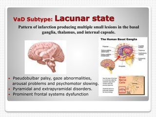 VaD Subtype:
 Pseudobulbar palsy, gaze abnormalities,
arousal problems and psychomotor slowing.
 Pyramidal and extrapyramidal disorders.
 Prominent frontal systems dysfunction
Pattern of infarction producing multiple small lesions in the basal
ganglia, thalamus, and internal capsule.
 