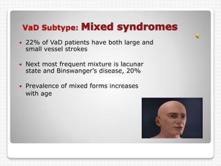 VaD Subtype:
 22% of VaD patients have both large and
small vessel strokes
 Next most frequent mixture is lacunar
state and Binswanger’s disease, 20%
 Prevalence of mixed forms increases
with age
 