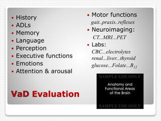 Evaluation
 History
 ADLs
 Memory
 Language
 Perception
 Executive functions
 Emotions
 Attention & arousal
 Motor functions
gait..praxis..reflexes
 Neuroimaging:
CT...MRI...PET
 Labs:
CBC...electrolytes
renal...liver...thyroid
glucose...Folate...B12
 