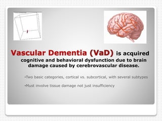 Vascular Dementia is acquired
cognitive and behavioral dysfunction due to brain
damage caused by cerebrovascular disease.
•Two basic categories, cortical vs. subcortical, with several subtypes
•Must involve tissue damage not just insufficiency
 