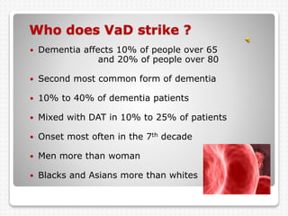 Who does VaD strike ?
 Dementia affects 10% of people over 65
and 20% of people over 80
 Second most common form of dementia
 10% to 40% of dementia patients
 Mixed with DAT in 10% to 25% of patients
 Onset most often in the 7th decade
 Men more than woman
 Blacks and Asians more than whites
 