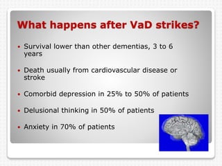 What happens after VaD strikes?
 Survival lower than other dementias, 3 to 6
years
 Death usually from cardiovascular disease or
stroke
 Comorbid depression in 25% to 50% of patients
 Delusional thinking in 50% of patients
 Anxiety in 70% of patients
 