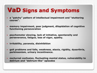 Signs and Symptoms
 a “patchy” pattern of intellectual impairment and “stuttering
course”.
 memory impairment, poor judgment, dilapidation of cognitive
functioning perseveration
 psychomotor slowing, lack of initiative, spontaneity and
perseverance, fatigue, loss of vigor, apathy.
 irritability, paranoia, disinhibition
 gait problems and falls, weakness, ataxia, rigidity, dysarthria,
parkinsonism, urinary incontinence.
 nocturnal confusion, fluctuating mental status, vulnerability to
delirium and “delirium-like” episodes
 