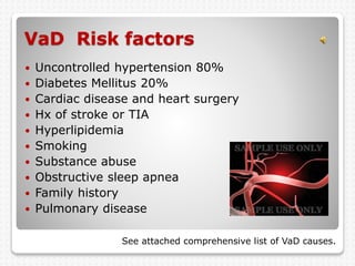 VaD Risk factors
 Uncontrolled hypertension 80%
 Diabetes Mellitus 20%
 Cardiac disease and heart surgery
 Hx of stroke or TIA
 Hyperlipidemia
 Smoking
 Substance abuse
 Obstructive sleep apnea
 Family history
 Pulmonary disease
See attached comprehensive list of VaD causes.
 