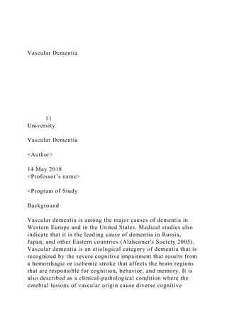 Vascular Dementia
11
University
Vascular Dementia
<Author>
14 May 2018
<Professor’s name>
<Program of Study
Background
Vascular dementia is among the major causes of dementia in
Western Europe and in the United States. Medical studies also
indicate that it is the leading cause of dementia in Russia,
Japan, and other Eastern countries (Alzheimer's Society 2005).
Vascular dementia is an etiological category of dementia that is
recognized by the severe cognitive impairment that results from
a hemorrhagic or ischemic stroke that affects the brain regions
that are responsible for cognition, behavior, and memory. It is
also described as a clinical-pathological condition where the
cerebral lesions of vascular origin cause diverse cognitive
 