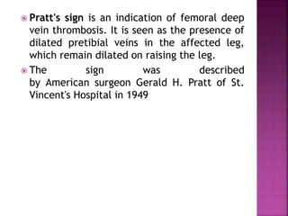  Pratt's sign is an indication of femoral deep
vein thrombosis. It is seen as the presence of
dilated pretibial veins in the affected leg,
which remain dilated on raising the leg.
 The sign was described
by American surgeon Gerald H. Pratt of St.
Vincent's Hospital in 1949
 