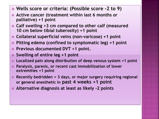  Wells score or criteria: (Possible score -2 to 9)
 Active cancer (treatment within last 6 months or
palliative) +1 point
 Calf swelling >3 cm compared to other calf (measured
10 cm below tibial tuberosity) +1 point
 Collateral superficial veins (non-varicose) +1 point
 Pitting edema (confined to symptomatic leg) +1 point
 Previous documented DVT +1 point.
 Swelling of entire leg +1 point
 Localized pain along distribution of deep venous system +1 point
 Paralysis, paresis, or recent cast immobilization of lower
extremities +1 point
 Recently bedridden > 3 days, or major surgery requiring regional
or general anesthetic in past 4 weeks +1 point
 Alternative diagnosis at least as likely -2 points
 