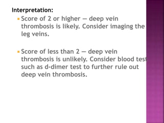 Interpretation:
 Score of 2 or higher — deep vein
thrombosis is likely. Consider imaging the
leg veins.
 Score of less than 2 — deep vein
thrombosis is unlikely. Consider blood test
such as d-dimer test to further rule out
deep vein thrombosis.
 