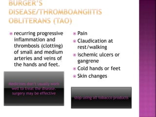 Medicines don’t usually work
well to treat the disease.
surgery may be effective
stop using all tobacco products
 recurring progressive
inflammation and
thrombosis (clotting)
of small and medium
arteries and veins of
the hands and feet.
 Pain
 Claudication at
rest/walking
 ischemic ulcers or
gangrene
 Cold hands or feet
 Skin changes
 