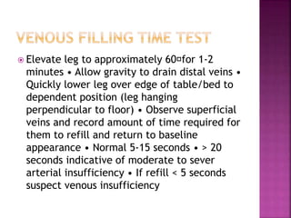  Elevate leg to approximately 60 for 1‐2
minutes • Allow gravity to drain distal veins •
Quickly lower leg over edge of table/bed to
dependent position (leg hanging
perpendicular to floor) • Observe superficial
veins and record amount of time required for
them to refill and return to baseline
appearance • Normal 5‐15 seconds • > 20
seconds indicative of moderate to sever
arterial insufficiency • If refill < 5 seconds
suspect venous insufficiency
 