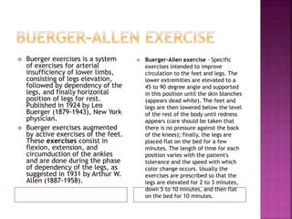 Buerger exercises is a system
of exercises for arterial
insufficiency of lower limbs,
consisting of legs elevation,
followed by dependency of the
legs, and finally horizontal
position of legs for rest.
Published in 1924 by Leo
Buerger (1879-1943), New York
physician.
 Buerger exercises augmented
by active exercises of the feet.
These exercises consist in
flexion, extension, and
circumduction of the ankles
and are done during the phase
of dependency of the legs, as
suggested in 1931 by Arthur W.
Allen (1887-1958).
 Buerger-Allen exercise - Specific
exercises intended to improve
circulation to the feet and legs. The
lower extremities are elevated to a
45 to 90 degree angle and supported
in this position until the skin blanches
(appears dead white). The feet and
legs are then lowered below the level
of the rest of the body until redness
appears (care should be taken that
there is no pressure against the back
of the knees); finally, the legs are
placed flat on the bed for a few
minutes. The length of time for each
position varies with the patient's
tolerance and the speed with which
color change occurs. Usually the
exercises are prescribed so that the
legs are elevated for 2 to 3 minutes,
down 5 to 10 minutes, and then flat
on the bed for 10 minutes.
 