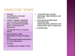 Valvular
insufficiency/valvular
incompetence
 visible, bulging, palpable
(can be felt by touching),
long, and dilated (greater
than 4 millimeters in
diameter).
 retrograde flow or venous
reflux
 leg swelling, stasis
dermatitis/venous eczema,
skin
thickening(lipodermatosclero
sis) and ulceration
 Cramps
 telangiectasia/spider veins
 sclerotherapy, elastic
stockings, leg elevation and
exercise.
 ultrasound-guided foam
sclerotherapy,
radiofrequency ablation and
endovenous laser treatment.
 Cryotherapy
 