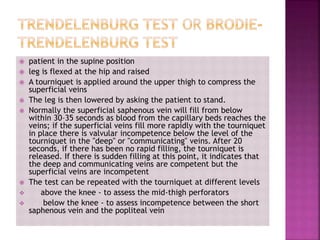  patient in the supine position
 leg is flexed at the hip and raised
 A tourniquet is applied around the upper thigh to compress the
superficial veins
 The leg is then lowered by asking the patient to stand.
 Normally the superficial saphenous vein will fill from below
within 30–35 seconds as blood from the capillary beds reaches the
veins; if the superficial veins fill more rapidly with the tourniquet
in place there is valvular incompetence below the level of the
tourniquet in the "deep" or "communicating" veins. After 20
seconds, if there has been no rapid filling, the tourniquet is
released. If there is sudden filling at this point, it indicates that
the deep and communicating veins are competent but the
superficial veins are incompetent
 The test can be repeated with the tourniquet at different levels
 above the knee - to assess the mid-thigh perforators
 below the knee - to assess incompetence between the short
saphenous vein and the popliteal vein
 