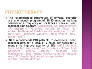  The recommended parameters of physical exercise
are a 6 month program of 30-35 minutes walking
sessions at a frequency of 3-5 times a week at near-
maximal pain tolerant (Mahameed, AA, Bartholomew,
JR, Disease of Peripheral Vessels. In: Topol, EJ,
editor. Textbook of Cardiovascular Medicine. 3rd ed.
New York: Lippincott Williams &amp; Wilkins, 2007,
p.1531-1537).
 NICE recommends PAD patients to exercise at near-
maximal pain for a total of 2 hours per week for 3
months to improve quality of life (NICE National
Institute for Health and Care Excellence. Lower limb
peripheral arterial disease: diagnosis and
management,2012. https://www.nice.org.uk/guidanc
e/cg147/chapter/guidance#management-of-
intermittent-claudication)
 