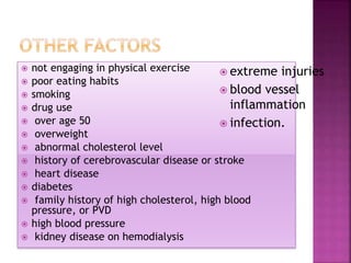  not engaging in physical exercise
 poor eating habits
 smoking
 drug use
 over age 50
 overweight
 abnormal cholesterol level
 history of cerebrovascular disease or stroke
 heart disease
 diabetes
 family history of high cholesterol, high blood
pressure, or PVD
 high blood pressure
 kidney disease on hemodialysis
 extreme injuries
 blood vessel
inflammation
 infection.
 