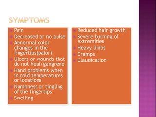  Pain
 Decreased or no pulse
 Abnormal color
changes in the
fingertips(palor)
 Ulcers or wounds that
do not heal/gangrene
 Hand problems when
in cold temperatures
or locations
 Numbness or tingling
of the fingertips
 Swelling
 Reduced hair growth
 Severe burning of
extremities
 Heavy limbs
 Cramps
 Claudication
 