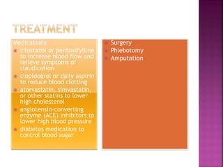 Medications
 cilostazol or pentoxifylline
to increase blood flow and
relieve symptoms of
claudication
 clopidogrel or daily aspirin
to reduce blood clotting
 atorvastatin, simvastatin,
or other statins to lower
high cholesterol
 angiotensin-converting
enzyme (ACE) inhibitors to
lower high blood pressure
 diabetes medication to
control blood sugar
 Surgery
 Phlebotomy
 Amputation
 