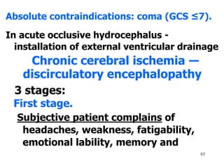 63
Absolute contraindications: coma (GCS ≤7).
In acute occlusive hydrocephalus -
installation of external ventricular drainage
Chronic cerebral ischemia ―
discirculatory encephalopathy
3 stages:
First stage.
Subjective patient complains of
headaches, weakness, fatigability,
emotional lability, memory and
 