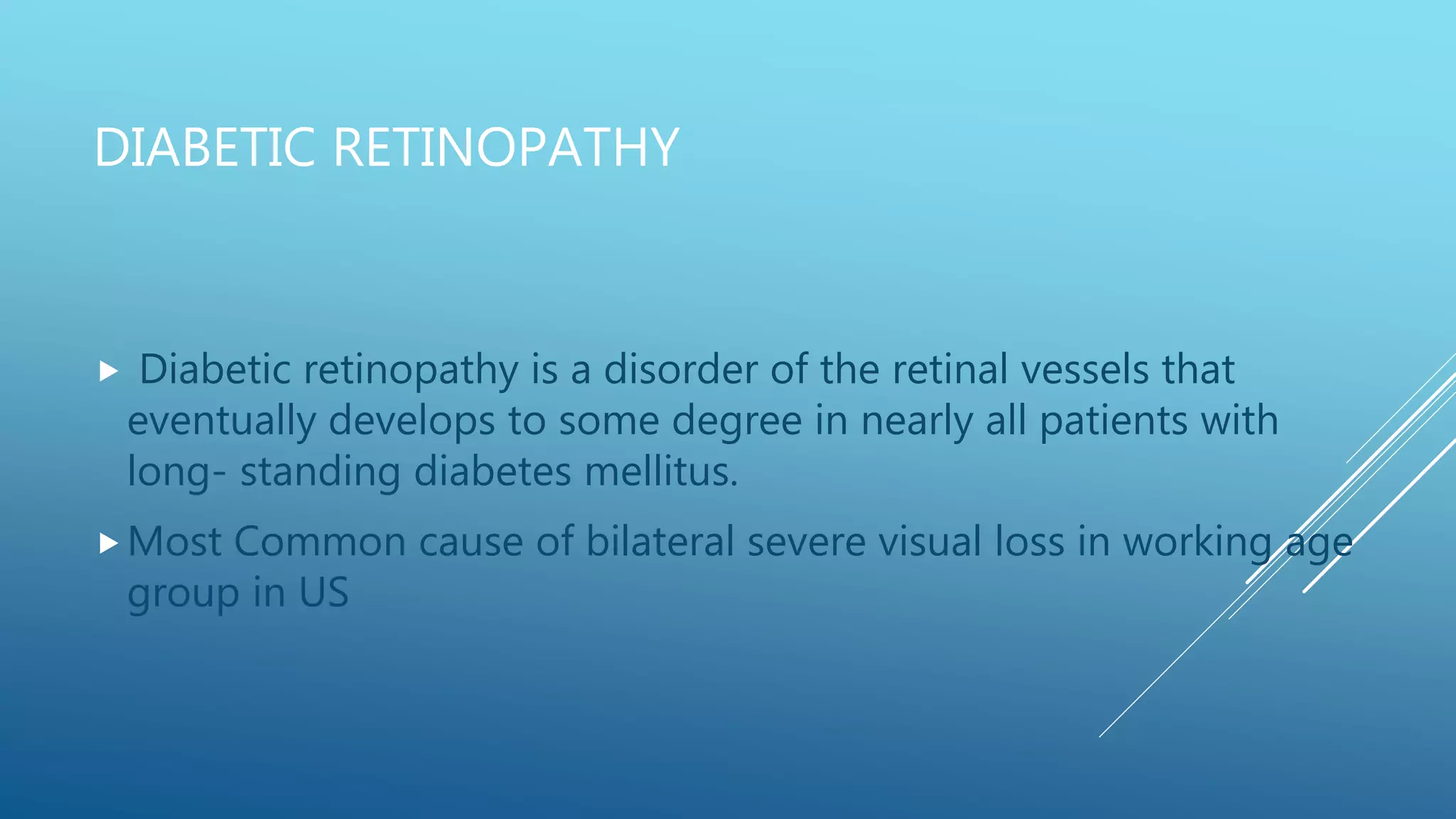 DIABETIC RETINOPATHY
 Diabetic retinopathy is a disorder of the retinal vessels that
eventually develops to some degree in nearly all patients with
long- standing diabetes mellitus.
Most Common cause of bilateral severe visual loss in working age
group in US
 