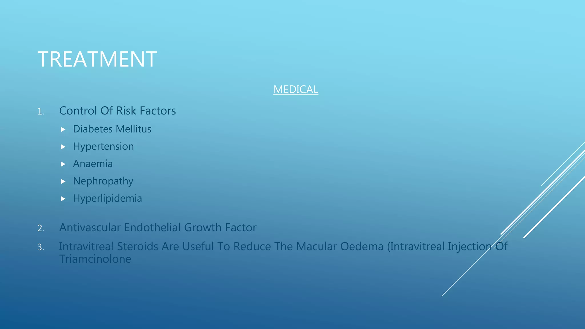 TREATMENT
1. Control Of Risk Factors
 Diabetes Mellitus
 Hypertension
 Anaemia
 Nephropathy
 Hyperlipidemia
2. Antivascular Endothelial Growth Factor
3. Intravitreal Steroids Are Useful To Reduce The Macular Oedema (Intravitreal Injection Of
Triamcinolone
MEDICAL
 