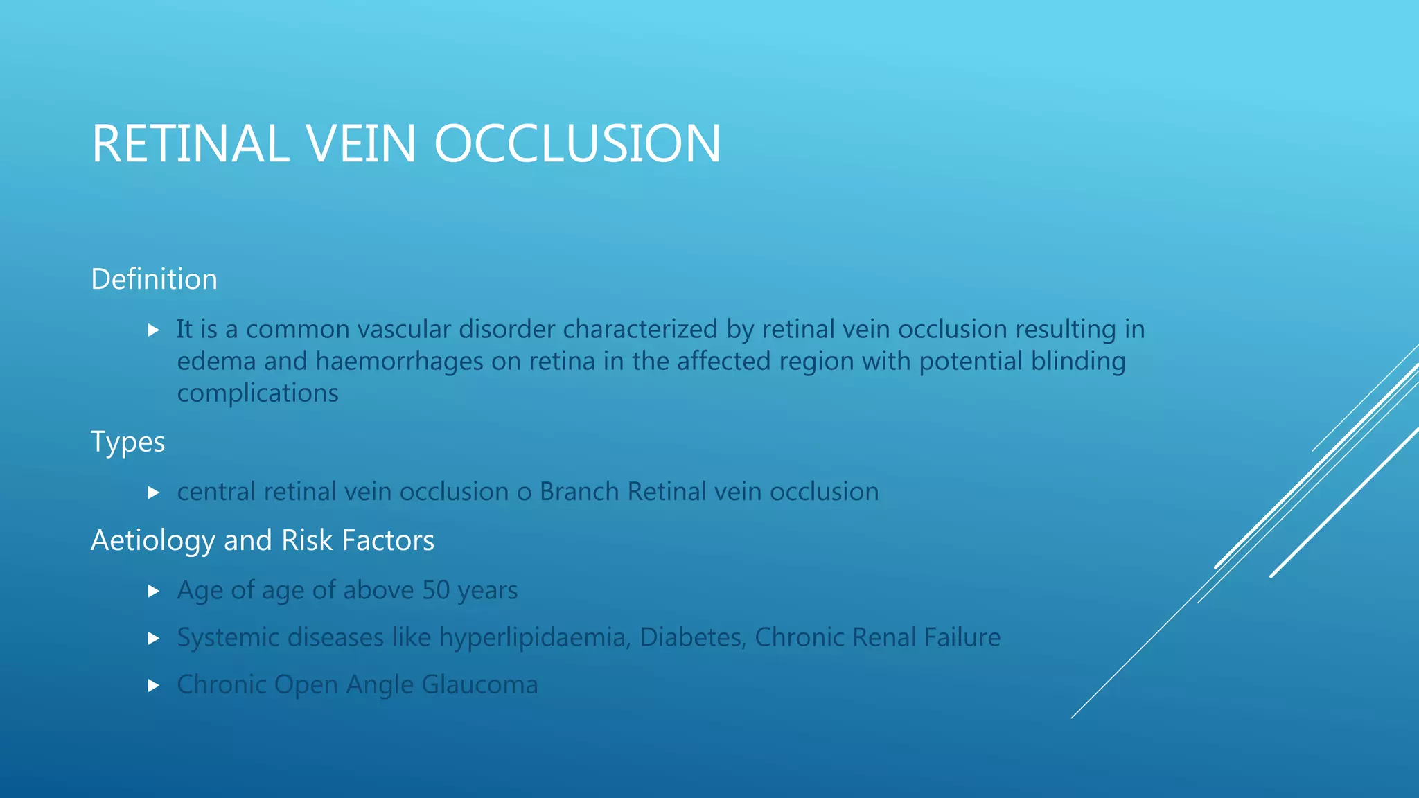 RETINAL VEIN OCCLUSION
Definition
 It is a common vascular disorder characterized by retinal vein occlusion resulting in
edema and haemorrhages on retina in the affected region with potential blinding
complications
Types
 central retinal vein occlusion o Branch Retinal vein occlusion
Aetiology and Risk Factors
 Age of age of above 50 years
 Systemic diseases like hyperlipidaemia, Diabetes, Chronic Renal Failure
 Chronic Open Angle Glaucoma
 