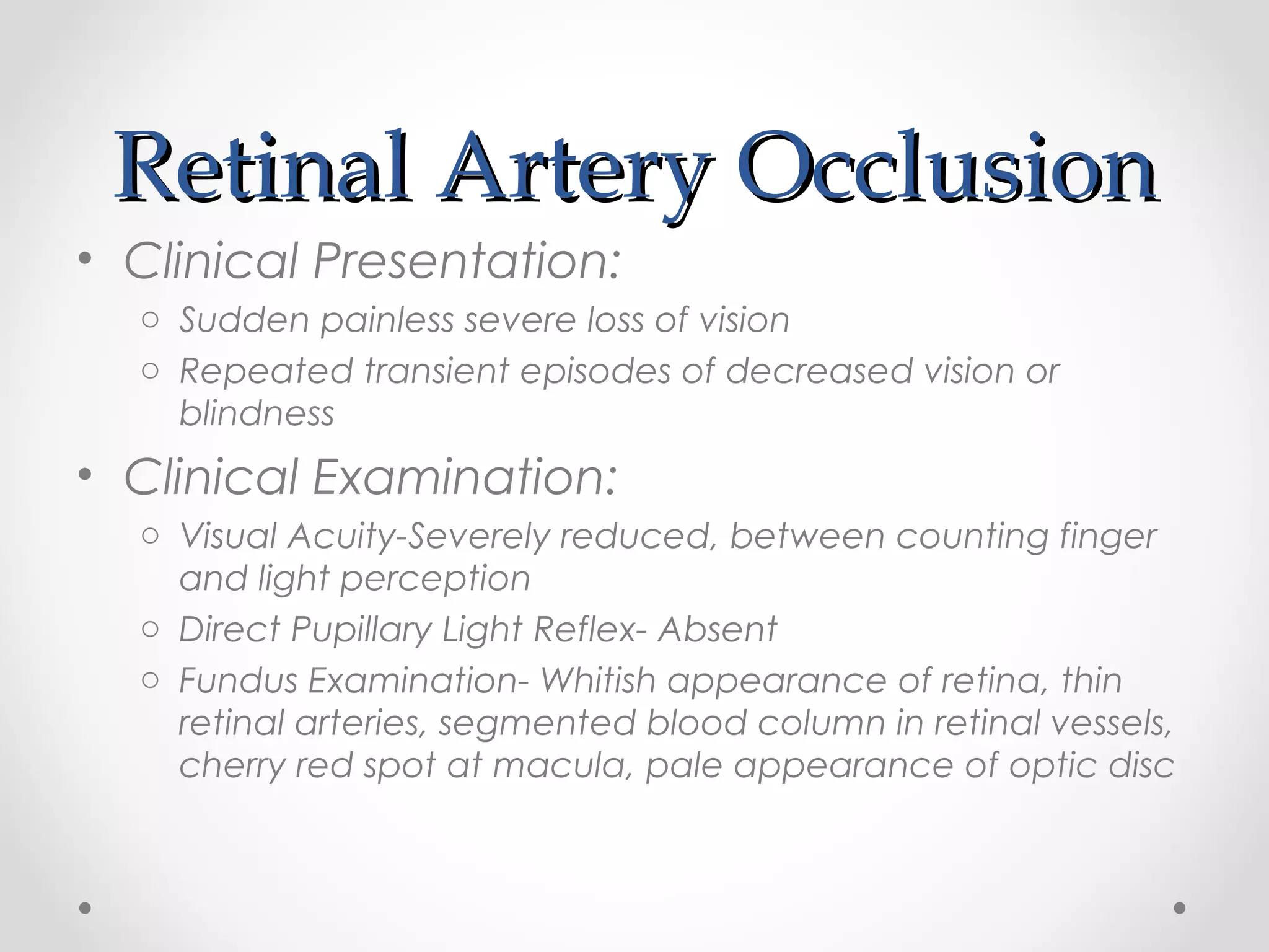 Retinal Artery OcclusionRetinal Artery Occlusion
• Clinical Presentation:
o Sudden painless severe loss of vision
o Repeated transient episodes of decreased vision or
blindness
• Clinical Examination:
o Visual Acuity-Severely reduced, between counting finger
and light perception
o Direct Pupillary Light Reflex- Absent
o Fundus Examination- Whitish appearance of retina, thin
retinal arteries, segmented blood column in retinal vessels,
cherry red spot at macula, pale appearance of optic disc
 