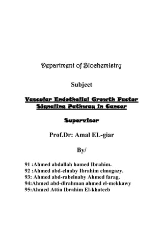 Department of Biochemistry
Subject
Vascular Endothelial Growth Factor
Signaling Pathway in Cancer
Supervisor
Prof.Dr: Amal EL-giar
By/
Ahmed abdallah hamed Ibrahim.:91
Ahmed abd-elnaby Ibrahim elmogazy.:92
93: Ahmed abd-rabelnaby Ahmed farag.
94:Ahmed abd-dlrahman ahmed el-mekkawy
95:Ahmed Attia Ibrahim El-khateeb
 