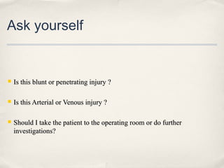 Ask yourself 
 IIss tthhiiss bblluunntt oorr ppeenneettrraattiinngg iinnjjuurryy ?? 
 IIss tthhiiss AArrtteerriiaall oorr VVeennoouuss iinnjjuurryy ?? 
 SShhoouulldd II ttaakkee tthhee ppaattiieenntt ttoo tthhee ooppeerraattiinngg rroooomm oorr ddoo ffuurrtthheerr 
iinnvveessttiiggaattiioonnss?? 
 