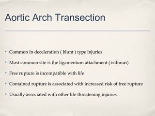 Aortic Arch Transection 
✤ Common in deceleration ( blunt ) type injuries 
✤ Most common site is the ligamentum attachment ( isthmus) 
✤ Free rupture is incompatible with life 
✤ Contained rupture is associated with increased risk of free rupture 
✤ Usually associated with other life threatening injuries 
 