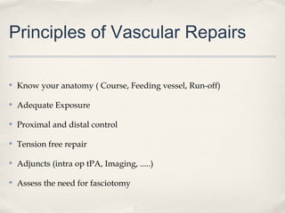 Principles of Vascular Repairs 
✤ Know your anatomy ( Course, Feeding vessel, Run-off) 
✤ Adequate Exposure 
✤ Proximal and distal control 
✤ Tension free repair 
✤ Adjuncts (intra op tPA, Imaging, .....) 
✤ Assess the need for fasciotomy 
 
