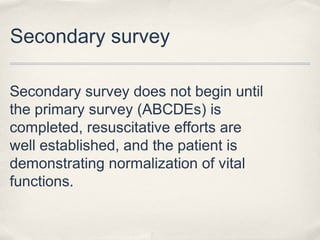 Secondary survey 
Secondary survey does not begin until 
the primary survey (ABCDEs) is 
completed, resuscitative efforts are 
well established, and the patient is 
demonstrating normalization of vital 
functions. 
 