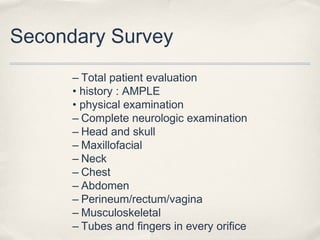 Secondary Survey 
– Total patient evaluation 
• history : AMPLE 
• physical examination 
– Complete neurologic examination 
– Head and skull 
– Maxillofacial 
– Neck 
– Chest 
– Abdomen 
– Perineum/rectum/vagina 
– Musculoskeletal 
– Tubes and fingers in every orifice 
 