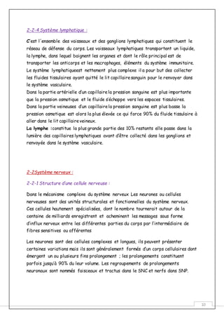 10
2-2-4 Système lymphatique :
C’est l'ensemble des vaisseaux et des ganglions lymphatiques qui constituent le
réseau de défense du corps. Les vaisseaux lymphatiques transportent un liquide,
la lymphe, dans lequel baignent les organes et dont le rôle principal est de
transporter les anticorps et les macrophages, éléments du système immunitaire.
Le système lymphatiqueest nettement plus complexe il a pour but des collecter
les fluides tissulaires ayant quitté le lit capillairesanguin pour le renvoyer dans
le système vasculaire.
Dans la partie artérielle d’un capillairela pression sanguine est plus importante
que la pression osmotique et le fluide s’échappe vers les espaces tissulaires.
Dans la partie veineuses d’un capillairela pression sanguine est plus basse la
pression osmotique est alors la plus élevée ce qui force 90% du fluide tissulaire à
aller dans le lit capillaireveineux.
La lymphe :constitue la plus grande partie des 10% restants elle passe dans la
lumière des capillaires lymphatiques avant d’être collecté dans les ganglions et
renvoyée dans le système vasculaire.
2-2Système nerveux :
2-2-1 Structure d’une cellule nerveuse :
Dans le mécanisme complexe du système nerveux Les neurones ou cellules
nerveuses sont des unités structurales et fonctionnelles du système nerveux.
Ces cellules hautement spécialisées, dont le nombre tournerait autour de la
centaine de milliards enregistrent et acheminent les messages sous forme
d’influx nerveux entre les différentes parties du corps par l’intermédiaire de
fibres sensitives ou afférentes
Les neurones sont des cellules complexes et longues, ils peuvent présenter
certaines variations mais ils sont généralement formés d’un corps cellulaires dont
émergent un ou plusieurs fins prolongement ; les prolongements constituent
parfois jusqu’à 90% du leur volume. Les regroupements de prolongements
neuronaux sont nommés faisceaux et tractus dans le SNC et nerfs dans SNP.
 