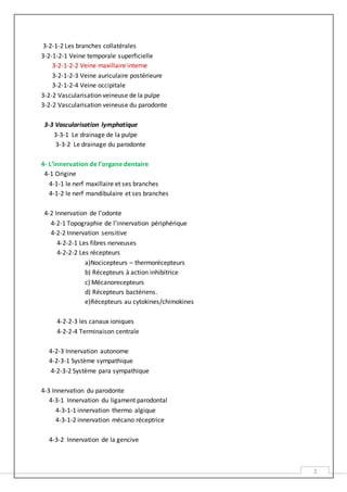 2
3-2-1-2 Les branches collatérales
3-2-1-2-1 Veine temporale superficielle
3-2-1-2-2 Veine maxillaire interne
3-2-1-2-3 Veine auriculaire postérieure
3-2-1-2-4 Veine occipitale
3-2-2 Vascularisation veineuse de la pulpe
3-2-2 Vascularisation veineuse du parodonte
3-3 Vascularisation lymphatique
3-3-1 Le drainage de la pulpe
3-3-2 Le drainage du parodonte
4- L’innervation de l’organe dentaire
4-1 Origine
4-1-1 le nerf maxillaire et ses branches
4-1-2 le nerf mandibulaire et ses branches
4-2 Innervation de l’odonte
4-2-1 Topographie de l’innervation périphérique
4-2-2 Innervation sensitive
4-2-2-1 Les fibres nerveuses
4-2-2-2 Les récepteurs
a)Nocicepteurs – thermorécepteurs
b) Récepteurs à action inhibitrice
c) Mécanorecepteurs
d) Récepteurs bactériens.
e)Récepteurs au cytokines/chimokines
4-2-2-3 les canaux ioniques
4-2-2-4 Terminaison centrale
4-2-3 Innervation autonome
4-2-3-1 Système sympathique
4-2-3-2 Système para sympathique
4-3 Innervation du parodonte
4-3-1 Innervation du ligament parodontal
4-3-1-1 innervation thermo algique
4-3-1-2 innervation mécano réceptrice
4-3-2 Innervation de la gencive
 