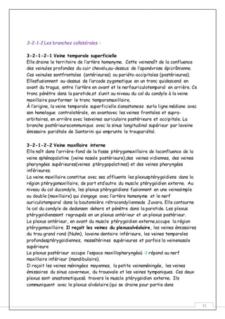 31
3-2-1-2 Les branches collatérales :
3-2-1-2-1 Veine temporale superficielle
Elle draine le territoire de l’artère homonyme. Cette veinenaît de la confluence
des veinules profondes du cuir chevelu,au-dessus de l’aponévrose épicrânienne.
Ces veinules sontfrontales (antérieures) ou pariéto-occipitales (postérieures).
Ellesfusionnent au-dessus de l’arcade zygomatique en un tronc quidescend en
avant du tragus, entre l’artère en avant et le nerfauriculotemporal en arrière. Ce
tronc pénètre dans la parotide,et s’unit au niveau du col du condyle à la veine
maxillaire pourformer le tronc temporomaxillaire.
À l’origine, la veine temporale superficielle s’anastomose surla ligne médiane avec
son homologue controlatérale, en avantavec les veines frontales et supra-
orbitaires, en arrière avec lesveines auriculaire postérieure et occipitale. La
branche postérieurecommunique avec le sinus longitudinal supérieur par laveine
émissaire pariétale de Santorini qui emprunte le troupariétal.
3-2-1-2-2 Veine maxillaire interne
Elle naît dans l’arrière-fond de la fosse ptérygomaxillaire de laconfluence de la
veine sphénopalatine (veine nasale postérieure),des veines vidiennes, des veines
pharyngées supérieures(veines ptérygopalatines) et des veines pharyngées
inférieures.
La veine maxillaire constitue avec ses affluents les plexusptérygoïdiens dans la
région ptérygomaxillaire, de part etd’autre du muscle ptérygoïdien externe. Au
niveau du col ducondyle, les plexus ptérygoïdiens fusionnent en une veinesimple
ou double (maxillaire) qui s’engage avec l’artère homonyme et le nerf
auriculotemporal dans la boutonnière rétrocondyliennede Juvara. Elle contourne
le col du condyle de dedansen dehors et pénètre dans la parotide. Les plexus
ptérygoïdienssont regroupés en un plexus antérieur et un plexus postérieur.
Le plexus antérieur, en avant du muscle ptérygoïdien externe,occupe la région
ptérygomaxillaire. Il reçoit les veines du plexusalvéolaire, les veines émissaires
du trou grand rond (Nuhn), laveine dentaire inférieure, les veines temporales
profondesptérygoïdiennes, massétérines supérieures et parfois la veinenasale
supérieure
Le plexus postérieur occupe l’espace maxillopharyngéoù il répond au nerf
maxillaire inférieur (mandibulaire).
Il reçoit les veines méningées moyennes, la petite veineméningée, les veines
émissaires du sinus caverneux, du trouovale et les veines tympaniques. Ces deux
plexus sont anastomotiquesà travers le muscle ptérygoïdien externe. Ils
communiquent avec le plexus alvéolaire (qui se draine pour partie dans
 