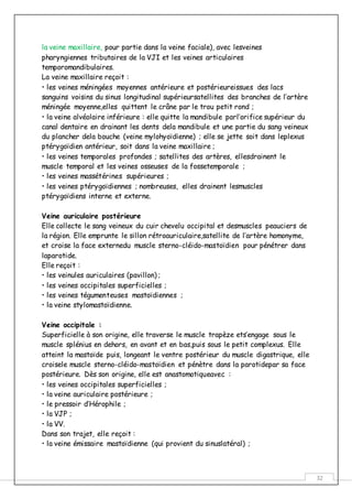 32
la veine maxillaire, pour partie dans la veine faciale), avec lesveines
pharyngiennes tributaires de la VJI et les veines articulaires
temporomandibulaires.
La veine maxillaire reçoit :
• les veines méningées moyennes antérieure et postérieureissues des lacs
sanguins voisins du sinus longitudinal supérieursatellites des branches de l’artère
méningée moyenne,elles quittent le crâne par le trou petit rond ;
• la veine alvéolaire inférieure : elle quitte la mandibule parl’orifice supérieur du
canal dentaire en drainant les dents dela mandibule et une partie du sang veineux
du plancher dela bouche (veine mylohyoïdienne) ; elle se jette soit dans leplexus
ptérygoïdien antérieur, soit dans la veine maxillaire ;
• les veines temporales profondes ; satellites des artères, ellesdrainent le
muscle temporal et les veines osseuses de la fossetemporale ;
• les veines massétérines supérieures ;
• les veines ptérygoïdiennes ; nombreuses, elles drainent lesmuscles
ptérygoïdiens interne et externe.
Veine auriculaire postérieure
Elle collecte le sang veineux du cuir chevelu occipital et desmuscles peauciers de
la région. Elle emprunte le sillon rétroauriculaire,satellite de l’artère homonyme,
et croise la face externedu muscle sterno-cléido-mastoïdien pour pénétrer dans
laparotide.
Elle reçoit :
• les veinules auriculaires (pavillon) ;
• les veines occipitales superficielles ;
• les veines tégumenteuses mastoïdiennes ;
• la veine stylomastoïdienne.
Veine occipitale :
Superficielle à son origine, elle traverse le muscle trapèze ets’engage sous le
muscle splénius en dehors, en avant et en bas,puis sous le petit complexus. Elle
atteint la mastoïde puis, longeant le ventre postérieur du muscle digastrique, elle
croisele muscle sterno-cléido-mastoïdien et pénètre dans la parotidepar sa face
postérieure. Dès son origine, elle est anastomotiqueavec :
• les veines occipitales superficielles ;
• la veine auriculaire postérieure ;
• le pressoir d’Hérophile ;
• la VJP ;
• la VV.
Dans son trajet, elle reçoit :
• la veine émissaire mastoïdienne (qui provient du sinuslatéral) ;
 