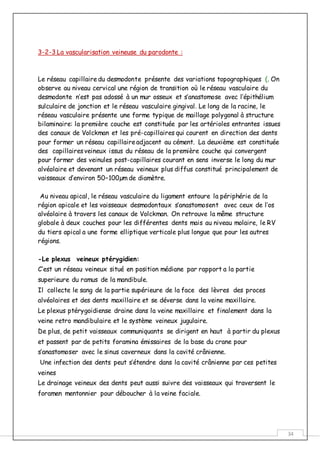 34
3-2-3 La vascularisation veineuse du parodonte :
Le réseau capillairedu desmodonte présente des variations topographiques (. On
observe au niveau cervical une région de transition où le réseau vasculaire du
desmodonte n’est pas adossé à un mur osseux et s’anastomose avec l’épithélium
sulculaire de jonction et le réseau vasculaire gingival. Le long de la racine, le
réseau vasculaire présente une forme typique de maillage polygonal à structure
bilaminaire: la première couche est constituée par les artérioles entrantes issues
des canaux de Volckman et les pré-capillaires qui courent en direction des dents
pour former un réseau capillaireadjacent au cément. La deuxième est constituée
des capillairesveineux issus du réseau de la première couche qui convergent
pour former des veinules post-capillaires courant en sens inverse le long du mur
alvéolaire et devenant un réseau veineux plus diffus constitué principalement de
vaisseaux d’environ 50–100µm de diamètre.
Au niveau apical, le réseau vasculaire du ligament entoure la périphérie de la
région apicale et les vaisseaux desmodontaux s’anastomosent avec ceux de l’os
alvéolaire à travers les canaux de Volckman. On retrouve la même structure
globale à deux couches pour les différentes dents mais au niveau molaire, le RV
du tiers apical a une forme elliptique verticale plus longue que pour les autres
régions.
-Le plexus veineux ptérygidien:
C’est un réseau veineux situé en position médiane par rapport a la partie
superieure du ramus de la mandibule.
Il collecte le sang de la partie supérieure de la face des lèvres des proces
alvéolaires et des dents maxillaire et se déverse dans la veine maxillaire.
Le plexus ptérygoidiense draine dans la veine maxillaire et finalement dans la
veine retro mandibulaire et le système veineux jugulaire.
De plus, de petit vaisseaux communiquants se dirigent en haut à partir du plexus
et passent par de petits foramina émissaires de la base du crane pour
s’anastomoser avec le sinus caverneux dans la cavité crânienne.
Une infection des dents peut s’étendre dans la cavité crânienne par ces petites
veines
Le drainage veineux des dents peut aussi suivre des vaisseaux qui traversent le
foramen mentonnier pour déboucher à la veine faciale.
 