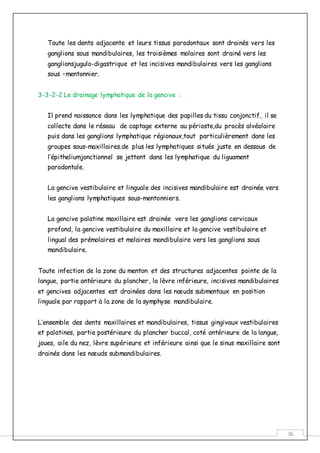 36
Toute les dents adjacente et leurs tissus parodontaux sont drainés vers les
ganglions sous mandibulaires, les troisièmes molaires sont drainé vers les
ganglionsjugulo-digastrique et les incisives mandibulaires vers les ganglions
sous –mentonnier.
3-3-2-2 Le drainage lymphatique de la gencive :
Il prend naissance dans les lymphatique des papilles du tissu conjonctif, il se
collecte dans le réseau de captage externe au périoste,du procès alvéolaire
puis dans les ganglions lymphatique régionaux,tout particulièrement dans les
groupes sous-maxillaires.de plus les lymphatiques situés juste en dessous de
l’épitheliumjonctionnel se jettent dans les lymphatique du liguament
parodontale.
La gencive vestibulaire et linguale des incisives mandibulaire est drainée vers
les ganglions lymphatiques sous-mentonniers.
La gencive palatine maxillaire est drainée vers les ganglions cervicaux
profond, la gencive vestibulaire du maxillaire et la gencive vestibulaire et
lingual des prémolaires et molaires mandibulaire vers les ganglions sous
mandibulaire.
Toute infection de la zone du menton et des structures adjacentes pointe de la
langue, partie antérieure du plancher, la lèvre inférieure, incisives mandibulaires
et gencives adjacentes est drainées dans les nœuds submentaux en position
linguale par rapport à la zone de la symphyse mandibulaire.
L’ensemble des dents maxillaires et mandibulaires, tissus gingivaux vestibulaires
et palatines, partie postérieure du plancher buccal, coté antérieure de la langue,
joues, aile du nez, lèvre supérieure et inférieure ainsi que le sinus maxillaire sont
drainés dans les nœuds submandibulaires.
 