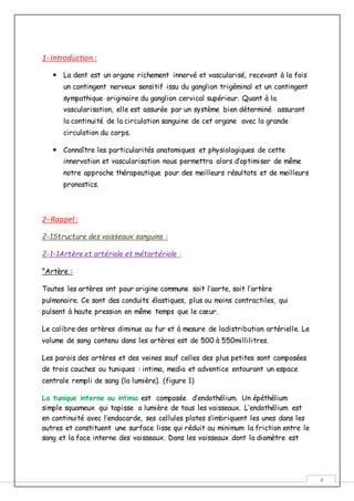 4
1- Introduction :
 La dent est un organe richement innervé et vascularisé, recevant à la fois
un contingent nerveux sensitif issu du ganglion trigéminal et un contingent
sympathique originaire du ganglion cervical supérieur. Quant à la
vascularisation, elle est assurée par un système bien déterminé assurant
la continuité de la circulation sanguine de cet organe avec la grande
circulation du corps.
 Connaître les particularités anatomiques et physiologiques de cette
innervation et vascularisation nous permettra alors d’optimiser de même
notre approche thérapeutique pour des meilleurs résultats et de meilleurs
pronostics.
2- Rappel :
2-1Structure des vaisseaux sanguins :
2-1-1Artère et artériole et métartériole :
°Artère :
Toutes les artères ont pour origine commune soit l’aorte, soit l’artère
pulmonaire. Ce sont des conduits élastiques, plus ou moins contractiles, qui
pulsent à haute pression en même temps que le cœur.
Le calibre des artères diminue au fur et à mesure de ladistribution artérielle. Le
volume de sang contenu dans les artères est de 500 à 550millilitres.
Les parois des artères et des veines sauf celles des plus petites sont composées
de trois couches ou tuniques : intima, media et adventice entourant un espace
centrale rempli de sang (la lumière). (figure 1)
La tunique interne ou intima est composée d’endothélium. Un épéthélium
simple squameux qui tapisse a lumière de tous les vaisseaux. L’endothélium est
en continuité avec l’endocarde, ses cellules plates s’imbriquent les unes dans les
autres et constituent une surface lisse qui réduit au minimum la friction entre le
sang et la face interne des vaisseaux. Dans les vaisseaux dont la diamètre est
 