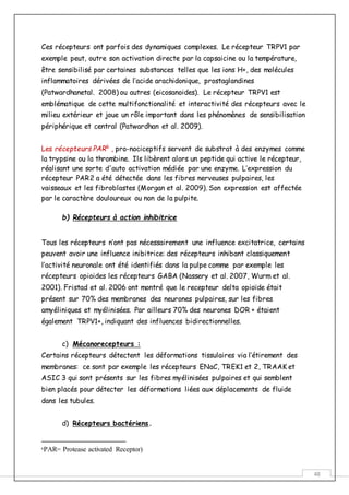 48
Ces récepteurs ont parfois des dynamiques complexes. Le récepteur TRPV1 par
exemple peut, outre son activation directe par la capsaicine ou la température,
être sensibilisé par certaines substances telles que les ions H+, des molécules
inflammatoires dérivées de l’acide arachidonique, prostaglandines
(Patwardhanetal. 2008) ou autres (eicosanoides). Le récepteur TRPV1 est
emblématique de cette multifonctionalité et interactivité des récepteurs avec le
milieu extérieur et joue un rôle important dans les phénomènes de sensibilisation
périphérique et central (Patwardhan et al. 2009).
Les récepteurs PAR6
, pro-nociceptifs servent de substrat à des enzymes comme
la trypsine ou la thrombine. Ils libèrent alors un peptide qui active le récepteur,
réalisant une sorte d'auto activation médiée par une enzyme. L’expression du
récepteur PAR2 a été détectée dans les fibres nerveuses pulpaires, les
vaisseaux et les fibroblastes (Morgan et al. 2009). Son expression est affectée
par le caractère douloureux ou non de la pulpite.
b) Récepteurs à action inhibitrice
Tous les récepteurs n’ont pas nécessairement une influence excitatrice, certains
peuvent avoir une influence inibitrice: des récepteurs inhibant classiquement
l’activité neuronale ont été identifiés dans la pulpe comme par exemple les
récepteurs opioides les récepteurs GABA (Nassery et al. 2007, Wurm et al.
2001). Fristad et al. 2006 ont montré que le recepteur delta opioïde était
présent sur 70% des membranes des neurones pulpaires, sur les fibres
amyéliniques et myélinisées. Par ailleurs 70% des neurones DOR + étaient
également TRPV1+, indiquant des influences bidirectionnelles.
c) Mécanorecepteurs :
Certains récepteurs détectent les déformations tissulaires via l’étirement des
membranes: ce sont par exemple les récepteurs ENaC, TREK1 et 2, TRAAK et
ASIC 3 qui sont présents sur les fibres myélinisées pulpaires et qui semblent
bien placés pour détecter les déformations liées aux déplacements de fluide
dans les tubules.
d) Récepteurs bactériens.
6PAR= Protease activated Receptor)
 