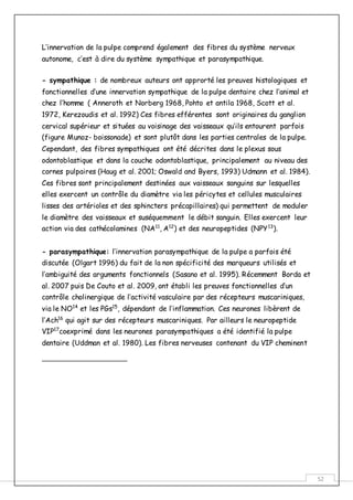 52
L’innervation de la pulpe comprend également des fibres du système nerveux
autonome, c’est à dire du système sympathique et parasympathique.
- sympathique : de nombreux auteurs ont approrté les preuves histologiques et
fonctionnelles d’une innervation sympathique de la pulpe dentaire chez l’animal et
chez l’homme ( Anneroth et Norberg 1968, Pohto et antila 1968, Scott et al.
1972, Kerezoudis et al. 1992) Ces fibres efférentes sont originaires du ganglion
cervical supérieur et situées au voisinage des vaisseaux qu’ils entourent parfois
(figure Munoz- boissonade) et sont plutôt dans les parties centrales de la pulpe.
Cependant, des fibres sympathiques ont été décrites dans le plexus sous
odontoblastique et dans la couche odontoblastique, principalement au niveau des
cornes pulpaires (Haug et al. 2001; Oswald and Byers, 1993) Udmann et al. 1984).
Ces fibres sont principalement destinées aux vaisseaux sanguins sur lesquelles
elles exercent un contrôle du diamètre via les péricytes et cellules musculaires
lisses des artérioles et des sphincters précapillaires) qui permettent de moduler
le diamètre des vaisseaux et suséquemment le débit sanguin. Elles exercent leur
action via des cathécolamines (NA11
, A12
) et des neuropeptides (NPY13
).
- parasympathique: l’innervation parasympathique de la pulpe a parfois été
discutée (Olgart 1996) du fait de la non spécificité des marqueurs utilisés et
l’ambiguité des arguments fonctionnels (Sasano et al. 1995). Récemment Borda et
al. 2007 puis De Couto et al. 2009, ont établi les preuves fonctionnelles d’un
contrôle cholinergique de l’activité vasculaire par des récepteurs muscariniques,
via le NO14
et les PGs15
, dépendant de l’inflammation. Ces neurones libèrent de
l’Ach16
qui agit sur des récepteurs muscariniques. Par ailleurs le neuropeptide
VIP17
coexprimé dans les neurones parasympathiques a été identifié la pulpe
dentaire (Uddman et al. 1980). Les fibres nerveuses contenant du VIP cheminent
 