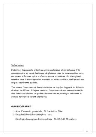 61
5-Conclusion :
L’odonte et le parodonte créent une unitée anatomique et physiologique trés
complémentaire en vue de l’existence de plusieurs voies de communication entre
eux comme le foramen apical et d’autres canaux accessoires, ils interagissent
ensemble face à toute agression provenant du milieu extérieur, quel que soit son
origine bactérienne ou autre.
Tout comme l’importance de la vascularisation de la pulpe d’apporté les éléments
de vie et de défense à l’organe dentaire, l’importance de son innervation réside
dans le faite qu’elle sera un système d’alarme à toute pathologie débutante ou
avancée motivant le patient a la traitée.
6)-BIBLIOGRAPHIE :
1) Atlas d’anatomie garnierdelar 28 éme édition 2004
2) Encyclopédie-médico-chirurgicale sur :
-Histologie du complexe dentino-pulpaire 28-115-B-10 M.goldberg
 