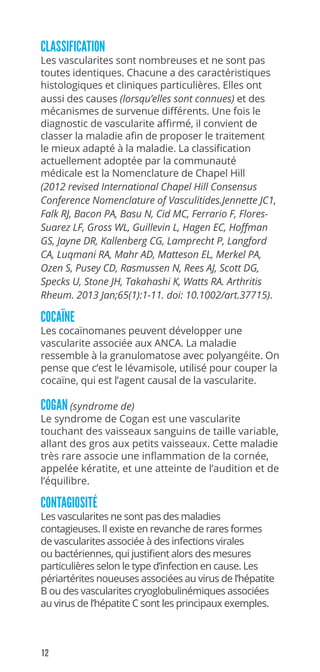 12
CLASSIFICATION
Les vascularites sont nombreuses et ne sont pas
toutes identiques. Chacune a des caractéristiques
histologiques et cliniques particulières. Elles ont
aussi des causes (lorsqu’elles sont connues) et des
mécanismes de survenue différents. Une fois le
diagnostic de vascularite affirmé, il convient de
classer la maladie afin de proposer le traitement
le mieux adapté à la maladie. La classification
actuellement adoptée par la communauté
médicale est la Nomenclature de Chapel Hill
(2012 revised International Chapel Hill Consensus
Conference Nomenclature of Vasculitides.Jennette JC1,
Falk RJ, Bacon PA, Basu N, Cid MC, Ferrario F, Flores-
Suarez LF, Gross WL, Guillevin L, Hagen EC, Hoffman
GS, Jayne DR, Kallenberg CG, Lamprecht P, Langford
CA, Luqmani RA, Mahr AD, Matteson EL, Merkel PA,
Ozen S, Pusey CD, Rasmussen N, Rees AJ, Scott DG,
Specks U, Stone JH, Takahashi K, Watts RA. Arthritis
Rheum. 2013 Jan;65(1):1-11. doi: 10.1002/art.37715).
COCAÏNE
Les cocaïnomanes peuvent développer une
vascularite associée aux ANCA. La maladie
ressemble à la granulomatose avec polyangéite. On
pense que c’est le lévamisole, utilisé pour couper la
cocaïne, qui est l’agent causal de la vascularite.
COGAN (syndrome de)
Le syndrome de Cogan est une vascularite
touchant des vaisseaux sanguins de taille variable,
allant des gros aux petits vaisseaux. Cette maladie
très rare associe une inflammation de la cornée,
appelée kératite, et une atteinte de l’audition et de
l’équilibre.
CONTAGIOSITÉ
Les vascularites ne sont pas des maladies
contagieuses. Il existe en revanche de rares formes
de vascularites associée à des infections virales
ou bactériennes, qui justifient alors des mesures
particulières selon le type d’infection en cause. Les
périartérites noueuses associées au virus de l’hépatite
B ou des vascularites cryoglobulinémiques associées
au virus de l’hépatite C sont les principaux exemples.
 