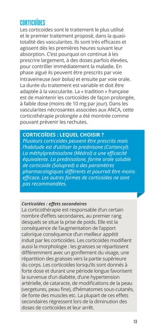 13
CORTICOÏDES
Les corticoïdes sont le traitement le plus utilisé
et le premier traitement proposé, dans la quasi-
totalité des vascularites. Ils sont très efficaces et
agissent dès les premières heures suivant leur
absorption. C’est pourquoi on continue à les
prescrire largement, à des doses parfois élevées,
pour contrôler immédiatement la maladie. En
phase aiguë ils peuvent être prescrits par voie
intraveineuse (voir bolus) et ensuite par voie orale.
La durée du traitement est variable et doit être
adaptée à la vascularite. La « tradition » française
est de maintenir les corticoïdes de façon prolongée,
à faible dose (moins de 10 mg par jour). Dans les
vascularites nécrosantes associées aux ANCA, cette
corticothérapie prolongée a été montrée comme
pouvant prévenir les rechutes.
CORTICOÏDES : LEQUEL CHOISIR ?
Plusieurs corticoïdes peuvent être prescrits mais
l’habitude est d’utiliser la prednisone (Cortancyl).
La méthylprednisolone (Médrol) a une efficacité
équivalente. La prednisolone, forme orale soluble
de corticoïde (Solupred) a des paramètres
pharmacologiques différents et pourrait être moins
efficace. Les autres formes de corticoïdes ne sont
pas recommandées.
Corticoïdes : eﬀets secondaires
La corticothérapie est responsable d’un certain
nombre d’effets secondaires, au premier rang
desquels se situe la prise de poids. Elle est la
conséquence de l’augmentation de l’apport
calorique conséquence d’un meilleur appétit
induit par les corticoïdes. Les corticoïdes modifient
aussi la morphologie : les graisses se répartissent
différemment avec un gonflement du visage, une
répartition des graisses vers la partie supérieure
du corps. Les corticoïdes lorsqu’ils sont donnés à
forte dose et durant une période longue favorisent
la survenue d’un diabète, d’une hypertension
artérielle, de cataracte, de modifications de la peau
(vergetures, peau fine), d’hématomes sous-cutanés,
de fonte des muscles etc. La plupart de ces effets
secondaires régressent lors de la diminution des
doses de corticoïdes et leur arrêt.
 