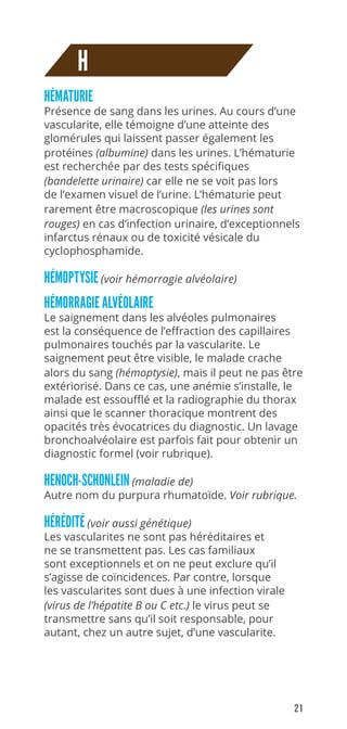 21
H
HÉMATURIE
Présence de sang dans les urines. Au cours d’une
vascularite, elle témoigne d’une atteinte des
glomérules qui laissent passer également les
protéines (albumine) dans les urines. L’hématurie
est recherchée par des tests spécifiques
(bandelette urinaire) car elle ne se voit pas lors
de l’examen visuel de l’urine. L’hématurie peut
rarement être macroscopique (les urines sont
rouges) en cas d’infection urinaire, d’exceptionnels
infarctus rénaux ou de toxicité vésicale du
cyclophosphamide.
HÉMOPTYSIE (voir hémorragie alvéolaire)
HÉMORRAGIE ALVÉOLAIRE
Le saignement dans les alvéoles pulmonaires
est la conséquence de l’effraction des capillaires
pulmonaires touchés par la vascularite. Le
saignement peut être visible, le malade crache
alors du sang (hémoptysie), mais il peut ne pas être
extériorisé. Dans ce cas, une anémie s’installe, le
malade est essoufflé et la radiographie du thorax
ainsi que le scanner thoracique montrent des
opacités très évocatrices du diagnostic. Un lavage
bronchoalvéolaire est parfois fait pour obtenir un
diagnostic formel (voir rubrique).
HENOCH-SCHONLEIN (maladie de)
Autre nom du purpura rhumatoïde. Voir rubrique.
HÉRÉDITÉ (voir aussi génétique)
Les vascularites ne sont pas héréditaires et
ne se transmettent pas. Les cas familiaux
sont exceptionnels et on ne peut exclure qu’il
s’agisse de coïncidences. Par contre, lorsque
les vascularites sont dues à une infection virale
(virus de l’hépatite B ou C etc.) le virus peut se
transmettre sans qu’il soit responsable, pour
autant, chez un autre sujet, d’une vascularite.
 