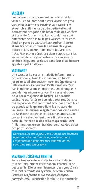 37
VAISSEAUX
Les vaisseaux comprennent les artères et les
veines. Les calibres sont divers, allant des gros
vaisseaux (l’aorte par exemple) aux capillaires
et veinules, éléments de très petite taille qui
permettent l’irrigation de l’ensemble des viscères
et tissus de l’organisme. Les vascularites sont
différentes selon la taille des vaisseaux touchés.
Ainsi on parle de vascularites touchant l’aorte
et ses branches comme les artères de « gros
calibre ». Les artères alimentant les viscères
(reins, foie, etc) et pénétrant dans ceux-ci sont les
vaisseaux de « moyen calibre ». Les vaisseaux
artériels irriguant les tissus dans leur distalité sont
appelés « petit calibre ».
VASCULARITE
Une vascularite est une maladie inflammatoire
des vaisseaux. Tous les vaisseaux, de l’aorte
jusqu’au capillaire peuvent être le siège de cette
inflammation. Cependant, l’inflammation n’est
pas la même selon les maladies. On distingue les
vascularites nécrosantes car il y a une nécrose
de la paroi moyenne de l’artère. La seconde
catégorie est l’artérite à cellules géantes. Dans ce
cas, la paroi de l’artère est infiltrée par des cellules
de grande taille qui modifient la structure du
vaisseau. On distingue également des vascularites
sans nécrose pariétale, ni cellules géantes. Dans
ce cas, il y a simplement une infiltration de la
paroi de l’artère par des cellules qui traduisent
l’inflammation, en général des lymphocytes et/ou
des polynucléaires.
Dans tous les cas, il peut y avoir aussi des éléments
inflammatoires autour de la paroi vasculaire.
L’inflammation peut être très modeste ou, au
contraire, très importante.
VASCULARITE CÉRÉBRALE PRIMITIVE
Forme très rare de vascularite, cette maladie
touche uniquement les vaisseaux cérébraux de
petite taille. Elle se manifeste par des symptômes
reflétant l’atteinte du système nerveux central
(troubles des fonctions supérieures, épilepsie,
paralysie, etc). La ponction lombaire est anormale.
 