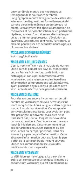 38
L’IRM cérébrale montre des hypersignaux
témoignant de la souffrance cérébrale.
L’angiographie montre l’irrégularité de calibre des
vaisseaux. Le diagnostic est formellement établi
par une biopsie de méninge ou du cerveau lui
même. Le traitement fait appel à l’association de
corticoïdes et de cyclophosphamide en perfusions
répétées, suivies d’un traitement d’entretien par
un autre immunosuppresseur. L’évolution est
favorable. Les rechutes sont rares. Par contre, la
maladie peut laisser des séquelles neurologiques,
plus ou moins sévères.
VASCULARITES CRYOGLOBULINÉMIQUES
(voir cryoglobulinémie)
VASCULARITE À CELLULES GÉANTES
C’est le nom « officiel » de la maladie de Horton,
utilisé dans la plupart des pays du monde mais
peu en France (voir Horton). La définition est
histologique, car la paroi du vaisseau (artère
temporale ou autre vaisseau) est le siège d’une
inflammation comprenant des cellules géantes,
ayant plusieurs noyaux. Il n’y a pas dans cette
vascularite de nécrose de la paroi du vaisseau.
VASCULARITES LOCALISÉES
Pour des raisons encore inconnues, un certain
nombre de vascularites (surtout nécrosantes) ne
touchent qu’un seul ou à la rigueur deux organes
tout au long de leur évolution. On les appelle
donc vascularites localisées. Leur évolution peut
être prolongée, récidivante, mais elles ne se
traduisent pas, tout au long de leur évolution,
par une extension à d’autres organes que ceux
touchés initialement. C’est notamment le cas
des périartérites noueuses cutanées ou des
vascularites du nerf périphérique. Dans ces
formes il y a peu ou pas d’inflammation. Cette
absence d’inflammation peut expliquer le peu
d’effet de la corticothérapie incitant souvent
utiliser des immunosuppresseurs ou des
médicaments moins agressifs.
VASCULARITE NÉCROSANTE
La définition est histologique. La paroi d’une
artère est composée de 3 tuniques : l’intima ou
endothélium vasculaire qui est directement au
 