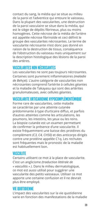39
contact du sang, la média qui se situe au milieu
de la paroi et l’adventice qui entoure le vaisseau.
Dans la plupart des vascularites, une destruction
de la paroi vasculaire se situe dans la média, qui
est le siège de dépôts fibrineux, plus ou moins
homogènes. Cette nécrose de la média de l’artère
est appelée nécrose fibrinoïde et ceci définit le
groupe des vascularites nécrosantes. Le terme de
vascularite nécrosante n’est donc pas donné en
raison de la destruction de tissus, conséquence
de l’obstruction du vaisseau mais uniquement sur
la description histologique des lésions de la paroi
des artères.
VASCULARITES NON NÉCROSANTES
Les vascularites ne sont pas toujours nécrosantes.
Certaines sont purement inflammatoires (maladie
de Behçet). L’autre catégorie de vascularites non
nécrosantes comprend l’artérite à cellules géantes
et la maladie de Takayasu qui sont des artérites
granulomateuses, avec cellules géantes.
VASCULARITE URTICARIENNE HYPOCOMPLÉMENTÉMIQUE
Forme rare de vascularites, cette maladie
se caractérise par une atteinte cutanée
prédominante à type d’urticaire diffus, et parfois
d’autres atteintes comme les articulations, les
poumons, les intestins, les yeux ou les reins.
La biopsie cutanée est un examen permettant
de confirmer la présence d’une vascularite. Il
existe fréquemment une baisse des protéines du
complément (C3, C4, CH50) et des anticorps dirigés
contre une protéine appelée C1q. Les rechutes
sont fréquentes mais le pronostic de la maladie
est habituellement bon.
VASCULITE
Certains utilisent ce mot à la place de vascularite.
C’est un anglicisme (traduction littérale de
« vasculitis » ). Dans le milieu dermatologique,
ce mot est aussi utilisé pour suggérer une
vascularite des petits vaisseaux. Utiliser ce mot
apporte une certaine confusion et il ne devrait
plus être employé.
VIE QUOTIDIENNE
L’impact des vascularites sur la vie quotidienne
varie en fonction des manifestations de la maladie
 